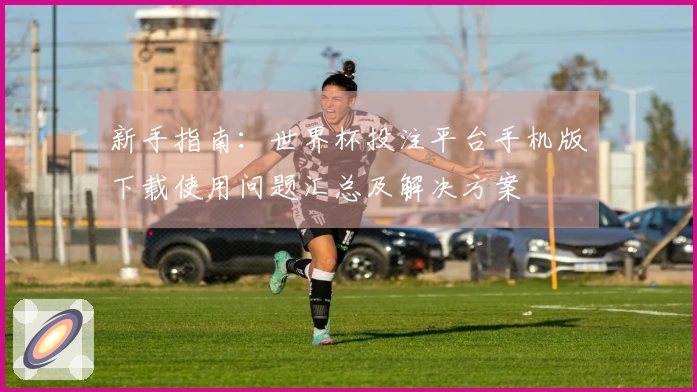 新手指南：世界杯投注平台手机版下载使用问题汇总及解决方案